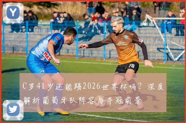 C罗41岁还能踢2026世界杯吗?深度解析葡萄牙队阵容与夺冠前景