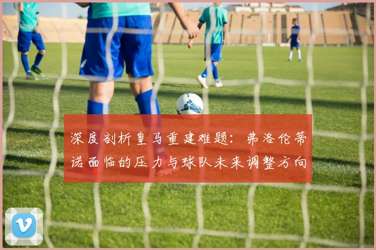深度剖析皇马重建难题：弗洛伦蒂诺面临的压力与球队未来调整方向