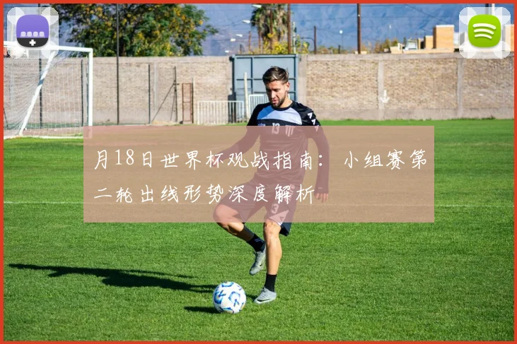 月18日世界杯观战指南:小组赛第二轮出线形势深度解析