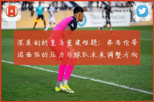 深度剖析皇马重建难题：弗洛伦蒂诺面临的压力与球队未来调整方向